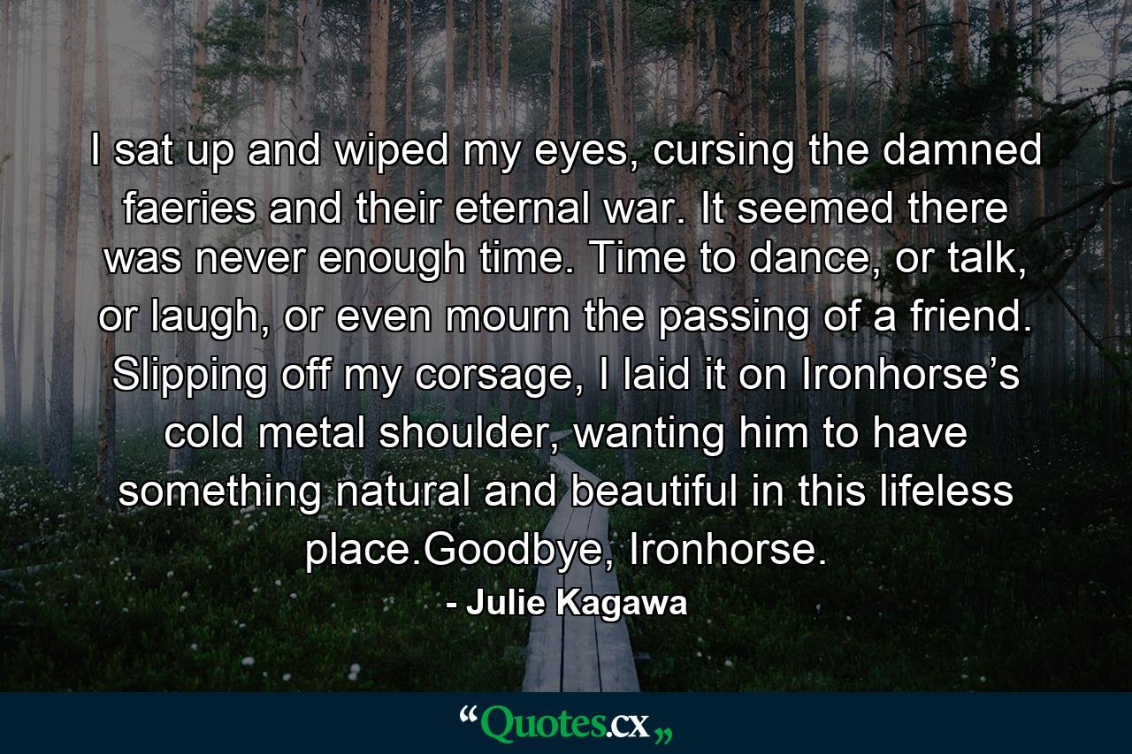 I sat up and wiped my eyes, cursing the damned faeries and their eternal war. It seemed there was never enough time. Time to dance, or talk, or laugh, or even mourn the passing of a friend. Slipping off my corsage, I laid it on Ironhorse’s cold metal shoulder, wanting him to have something natural and beautiful in this lifeless place.Goodbye, Ironhorse. - Quote by Julie Kagawa