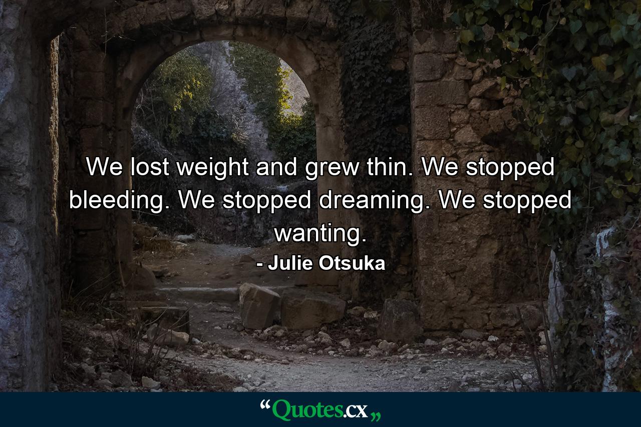 We lost weight and grew thin. We stopped bleeding. We stopped dreaming. We stopped wanting. - Quote by Julie Otsuka