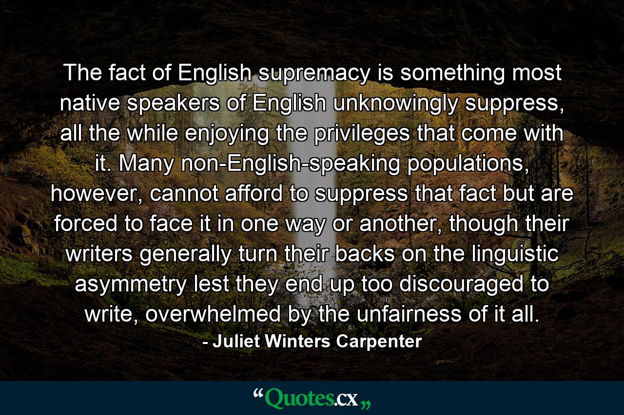 The fact of English supremacy is something most native speakers of English unknowingly suppress, all the while enjoying the privileges that come with it. Many non-English-speaking populations, however, cannot afford to suppress that fact but are forced to face it in one way or another, though their writers generally turn their backs on the linguistic asymmetry lest they end up too discouraged to write, overwhelmed by the unfairness of it all. - Quote by Juliet Winters Carpenter