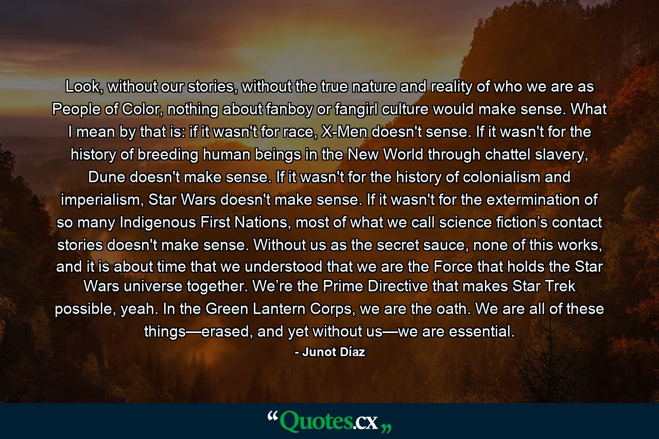 Look, without our stories, without the true nature and reality of who we are as People of Color, nothing about fanboy or fangirl culture would make sense. What I mean by that is: if it wasn't for race, X-Men doesn't sense. If it wasn't for the history of breeding human beings in the New World through chattel slavery, Dune doesn't make sense. If it wasn't for the history of colonialism and imperialism, Star Wars doesn't make sense. If it wasn't for the extermination of so many Indigenous First Nations, most of what we call science fiction’s contact stories doesn't make sense. Without us as the secret sauce, none of this works, and it is about time that we understood that we are the Force that holds the Star Wars universe together. We’re the Prime Directive that makes Star Trek possible, yeah. In the Green Lantern Corps, we are the oath. We are all of these things—erased, and yet without us—we are essential. - Quote by Junot Díaz