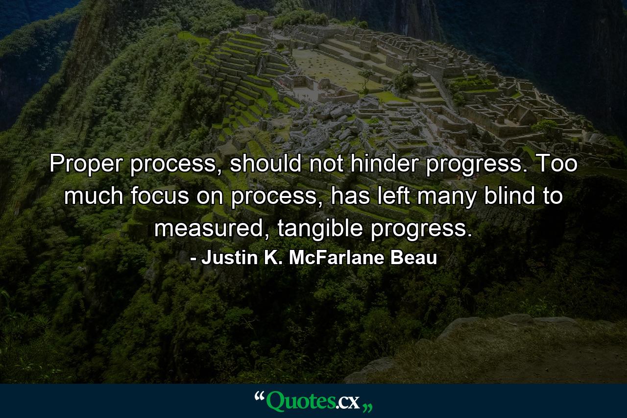 Proper process, should not hinder progress. Too much focus on process, has left many blind to measured, tangible progress. - Quote by Justin K. McFarlane Beau