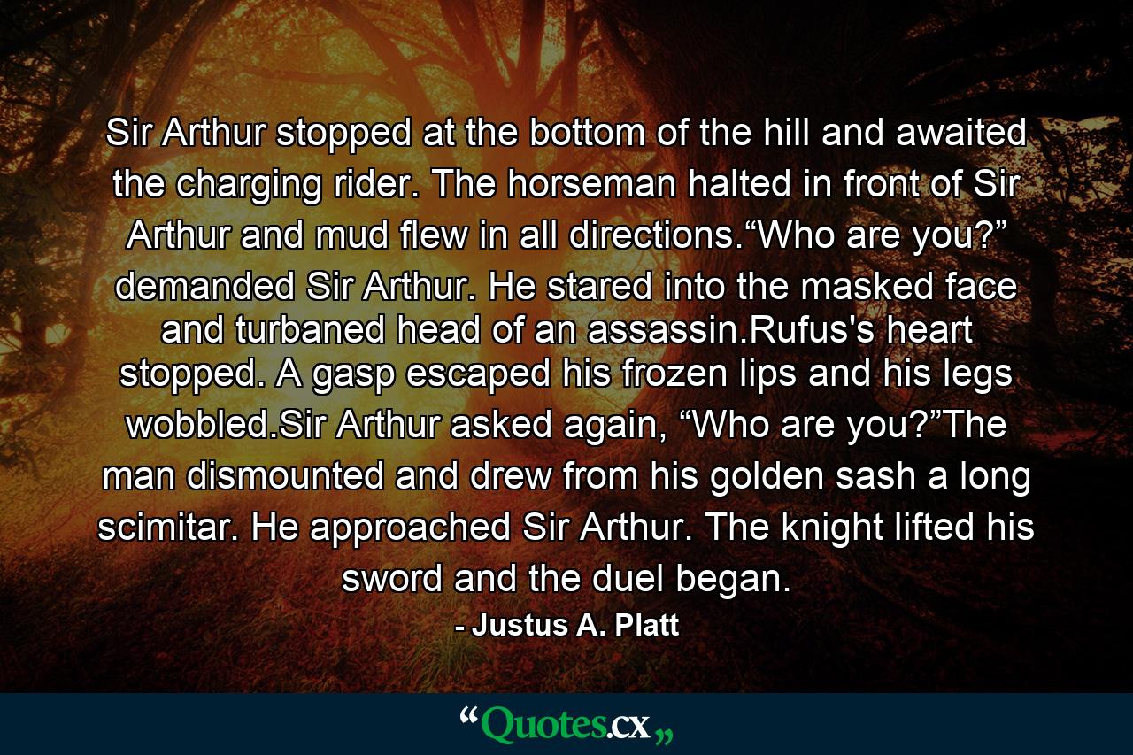 Sir Arthur stopped at the bottom of the hill and awaited the charging rider. The horseman halted in front of Sir Arthur and mud flew in all directions.“Who are you?” demanded Sir Arthur. He stared into the masked face and turbaned head of an assassin.Rufus's heart stopped. A gasp escaped his frozen lips and his legs wobbled.Sir Arthur asked again, “Who are you?”The man dismounted and drew from his golden sash a long scimitar. He approached Sir Arthur. The knight lifted his sword and the duel began. - Quote by Justus A. Platt