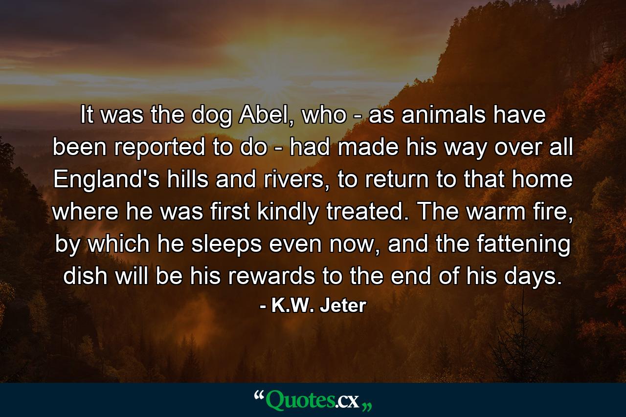 It was the dog Abel, who - as animals have been reported to do - had made his way over all England's hills and rivers, to return to that home where he was first kindly treated. The warm fire, by which he sleeps even now, and the fattening dish will be his rewards to the end of his days. - Quote by K.W. Jeter