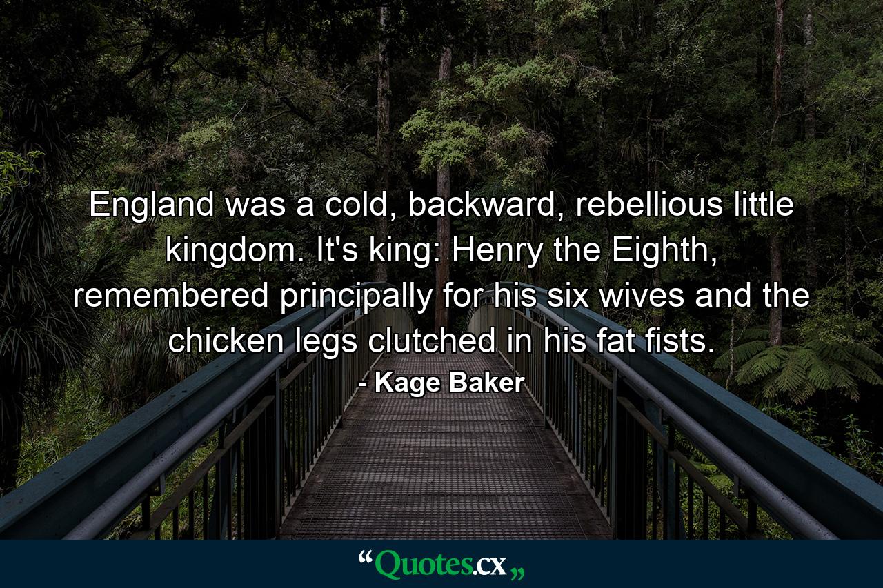 England was a cold, backward, rebellious little kingdom. It's king: Henry the Eighth, remembered principally for his six wives and the chicken legs clutched in his fat fists. - Quote by Kage Baker