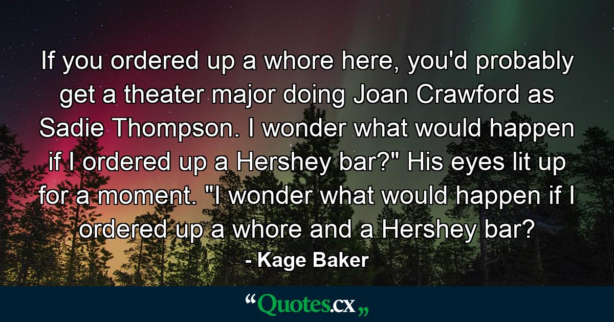 If you ordered up a whore here, you'd probably get a theater major doing Joan Crawford as Sadie Thompson. I wonder what would happen if I ordered up a Hershey bar?