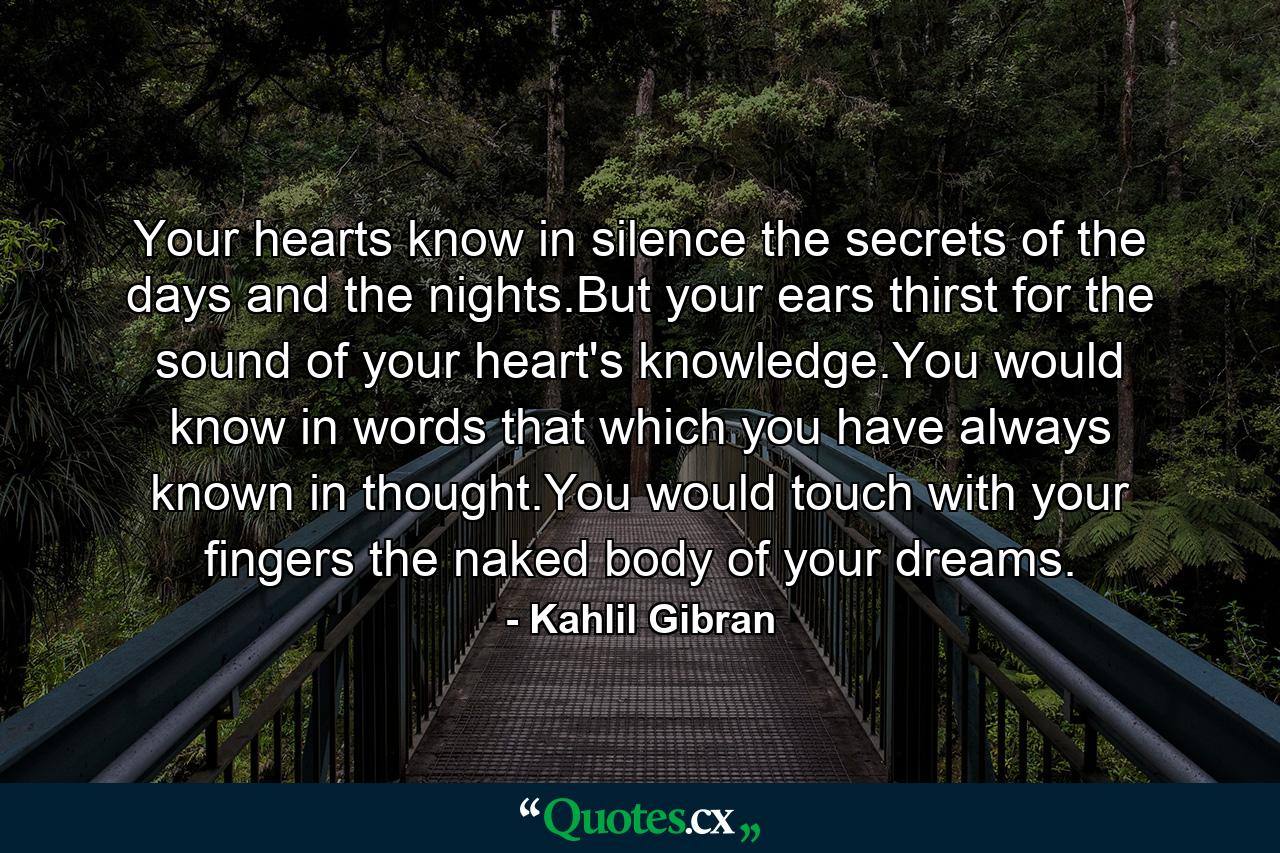 Your hearts know in silence the secrets of the days and the nights.But your ears thirst for the sound of your heart's knowledge.You would know in words that which you have always known in thought.You would touch with your fingers the naked body of your dreams. - Quote by Kahlil Gibran