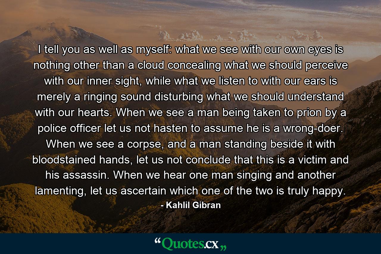 I tell you as well as myself: what we see with our own eyes is nothing other than a cloud concealing what we should perceive with our inner sight, while what we listen to with our ears is merely a ringing sound disturbing what we should understand with our hearts. When we see a man being taken to prion by a police officer let us not hasten to assume he is a wrong-doer. When we see a corpse, and a man standing beside it with bloodstained hands, let us not conclude that this is a victim and his assassin. When we hear one man singing and another lamenting, let us ascertain which one of the two is truly happy. - Quote by Kahlil Gibran