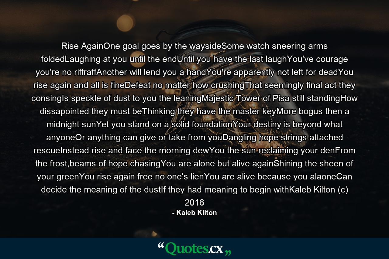 Rise AgainOne goal goes by the waysideSome watch sneering arms foldedLaughing at you until the endUntil you have the last laughYou've courage you're no riffraffAnother will lend you a handYou're apparently not left for deadYou rise again and all is fineDefeat no matter how crushingThat seemingly final act they consingIs speckle of dust to you the leaningMajestic Tower of Pisa still standingHow dissapointed they must beThinking they have the master keyMore bogus then a midnight sunYet you stand on a solid foundationYour destiny is beyond what anyoneOr anything can give or take from youDangling hope strings attached rescueInstead rise and face the morning dewYou the sun reclaiming your denFrom the frost,beams of hope chasingYou are alone but alive againShining the sheen of your greenYou rise again free no one's lienYou are alive because you alaoneCan decide the meaning of the dustIf they had meaning to begin withKaleb Kilton (c) 2016 - Quote by Kaleb Kilton