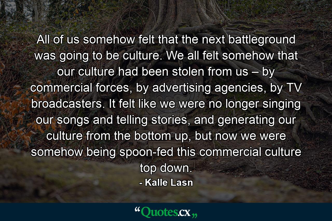 All of us somehow felt that the next battleground was going to be culture. We all felt somehow that our culture had been stolen from us – by commercial forces, by advertising agencies, by TV broadcasters. It felt like we were no longer singing our songs and telling stories, and generating our culture from the bottom up, but now we were somehow being spoon-fed this commercial culture top down. - Quote by Kalle Lasn