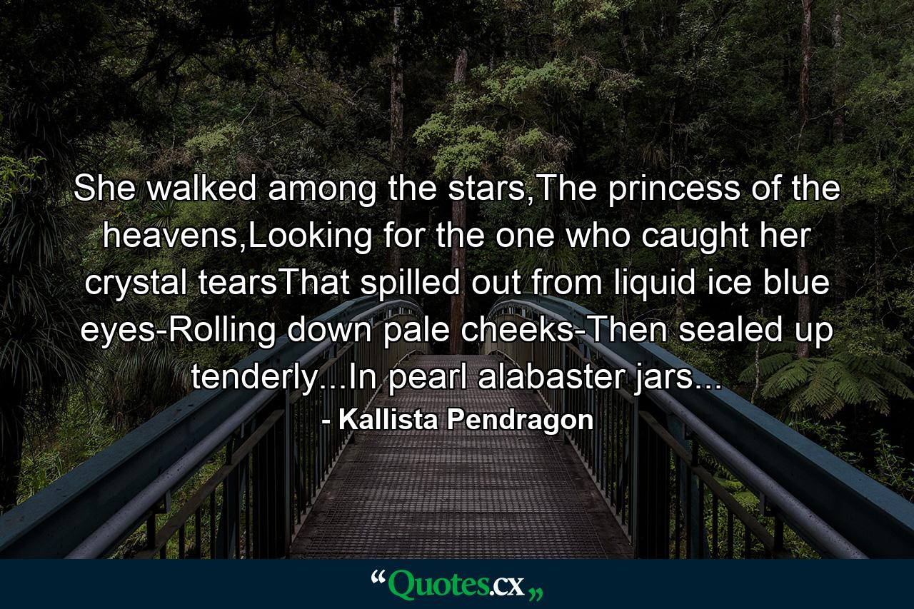 She walked among the stars,The princess of the heavens,Looking for the one who caught her crystal tearsThat spilled out from liquid ice blue eyes-Rolling down pale cheeks-Then sealed up tenderly...In pearl alabaster jars... - Quote by Kallista Pendragon