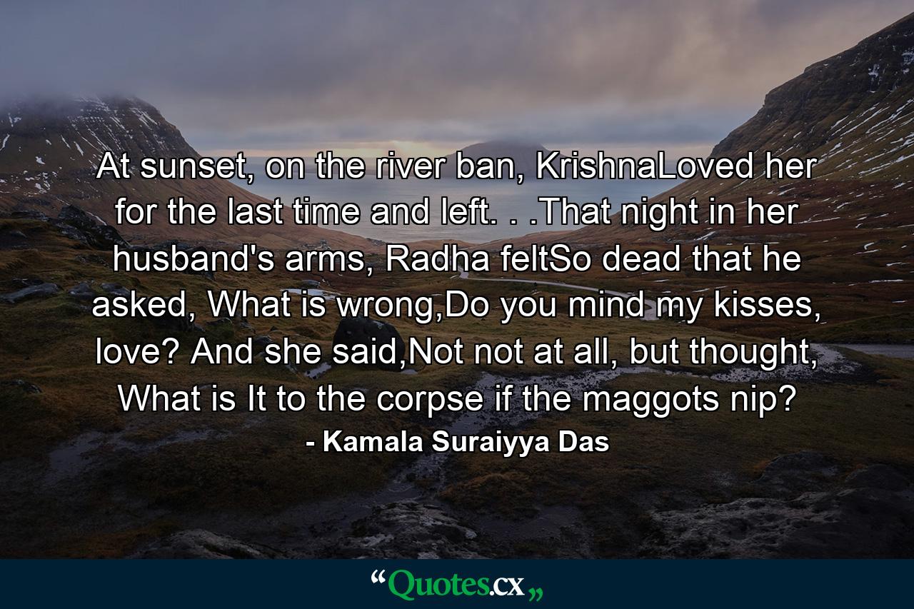 At sunset, on the river ban, KrishnaLoved her for the last time and left. . .That night in her husband's arms, Radha feltSo dead that he asked, What is wrong,Do you mind my kisses, love? And she said,Not not at all, but thought, What is It to the corpse if the maggots nip? - Quote by Kamala Suraiyya Das