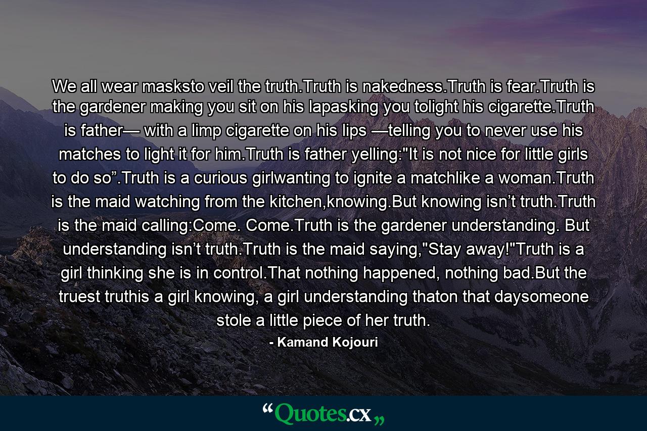 We all wear masksto veil the truth.Truth is nakedness.Truth is fear.Truth is the gardener making you sit on his lapasking you tolight his cigarette.Truth is father— with a limp cigarette on his lips —telling you to never use his matches to light it for him.Truth is father yelling: