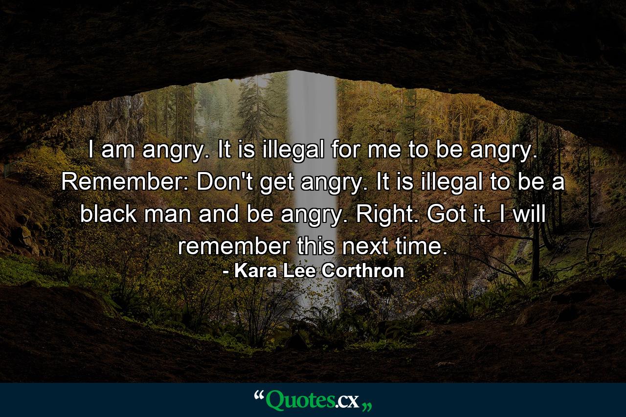 I am angry. It is illegal for me to be angry. Remember: Don't get angry. It is illegal to be a black man and be angry. Right. Got it. I will remember this next time. - Quote by Kara Lee Corthron