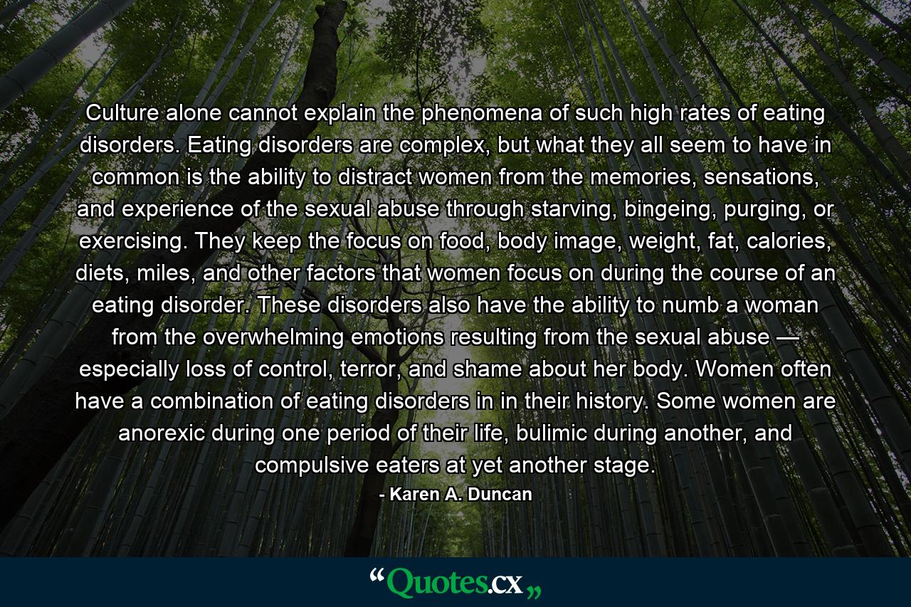 Culture alone cannot explain the phenomena of such high rates of eating disorders. Eating disorders are complex, but what they all seem to have in common is the ability to distract women from the memories, sensations, and experience of the sexual abuse through starving, bingeing, purging, or exercising. They keep the focus on food, body image, weight, fat, calories, diets, miles, and other factors that women focus on during the course of an eating disorder. These disorders also have the ability to numb a woman from the overwhelming emotions resulting from the sexual abuse — especially loss of control, terror, and shame about her body. Women often have a combination of eating disorders in in their history. Some women are anorexic during one period of their life, bulimic during another, and compulsive eaters at yet another stage. - Quote by Karen A. Duncan