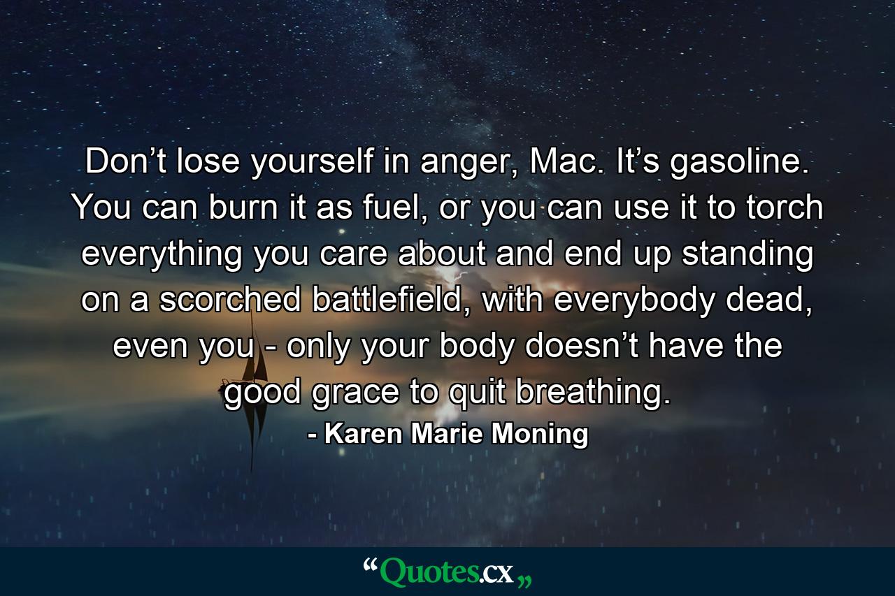 Don’t lose yourself in anger, Mac. It’s gasoline. You can burn it as fuel, or you can use it to torch everything you care about and end up standing on a scorched battlefield, with everybody dead, even you - only your body doesn’t have the good grace to quit breathing. - Quote by Karen Marie Moning