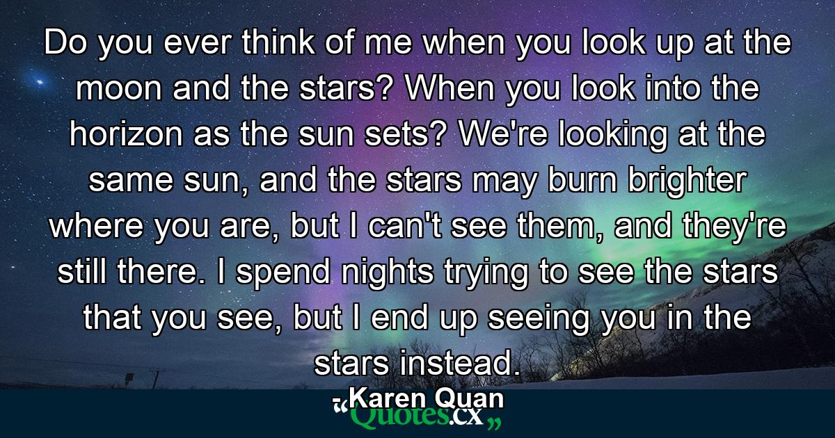 Do you ever think of me when you look up at the moon and the stars? When you look into the horizon as the sun sets? We're looking at the same sun, and the stars may burn brighter where you are, but I can't see them, and they're still there. I spend nights trying to see the stars that you see, but I end up seeing you in the stars instead. - Quote by Karen Quan