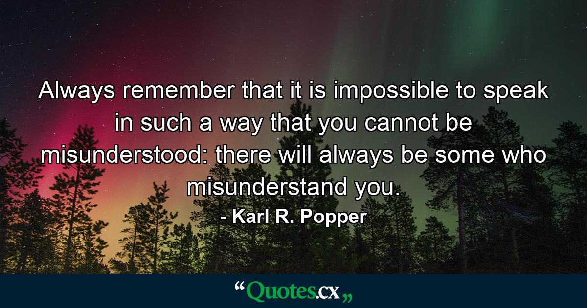 Always remember that it is impossible to speak in such a way that you cannot be misunderstood: there will always be some who misunderstand you. - Quote by Karl R. Popper