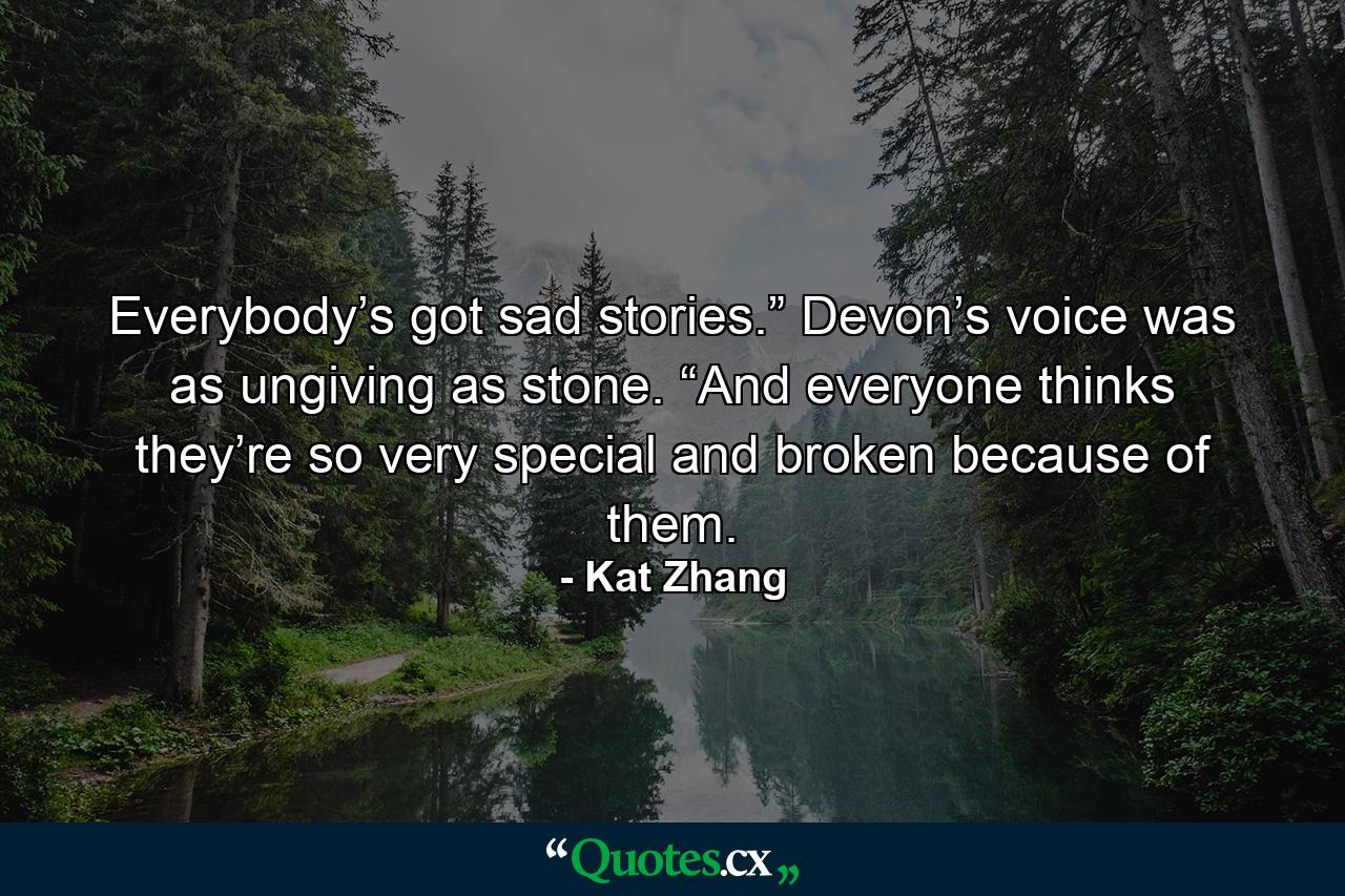 Everybody’s got sad stories.” Devon’s voice was as ungiving as stone. “And everyone thinks they’re so very special and broken because of them. - Quote by Kat Zhang