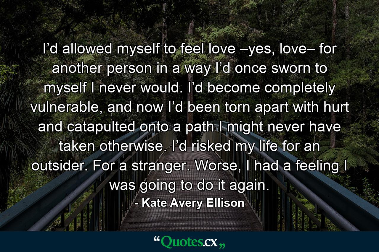 I’d allowed myself to feel love –yes, love– for another person in a way I’d once sworn to myself I never would. I’d become completely vulnerable, and now I’d been torn apart with hurt and catapulted onto a path I might never have taken otherwise. I’d risked my life for an outsider. For a stranger. Worse, I had a feeling I was going to do it again. - Quote by Kate Avery Ellison