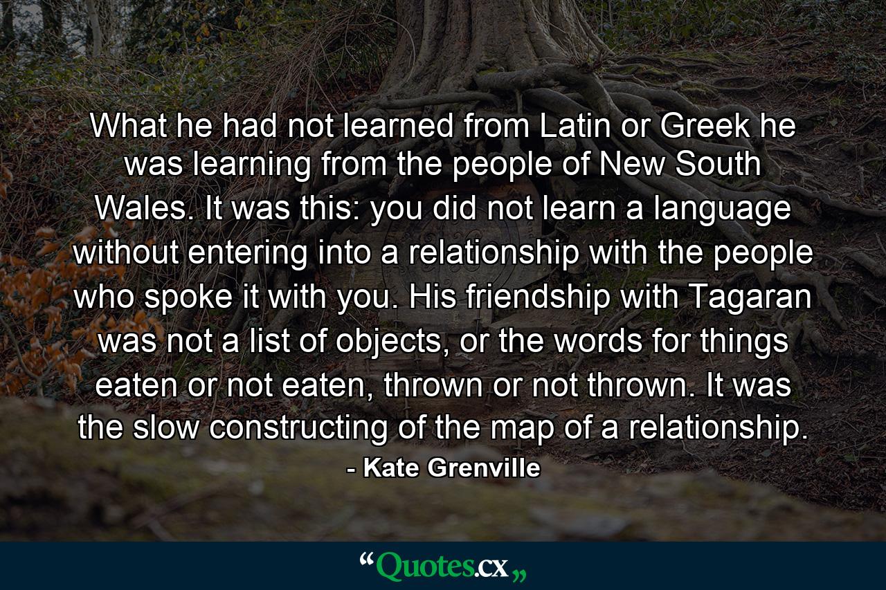 What he had not learned from Latin or Greek he was learning from the people of New South Wales. It was this: you did not learn a language without entering into a relationship with the people who spoke it with you. His friendship with Tagaran was not a list of objects, or the words for things eaten or not eaten, thrown or not thrown. It was the slow constructing of the map of a relationship. - Quote by Kate Grenville