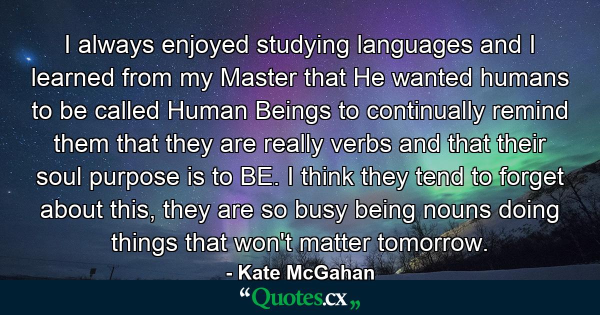 I always enjoyed studying languages and I learned from my Master that He wanted humans to be called Human Beings to continually remind them that they are really verbs and that their soul purpose is to BE. I think they tend to forget about this, they are so busy being nouns doing things that won't matter tomorrow. - Quote by Kate McGahan