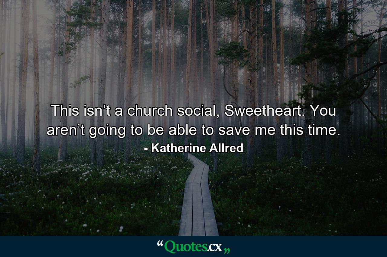 This isn’t a church social, Sweetheart. You aren’t going to be able to save me this time. - Quote by Katherine Allred