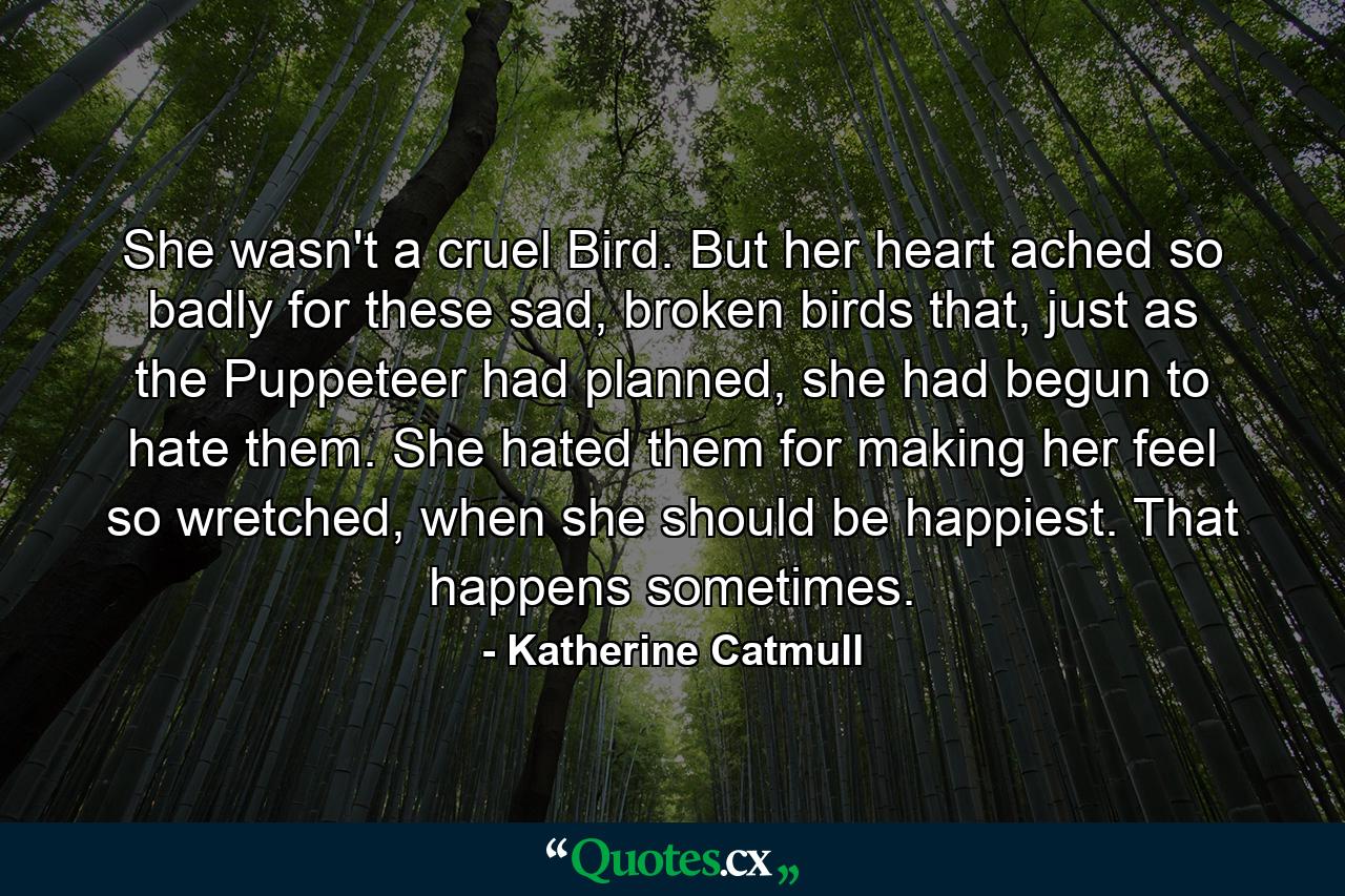 She wasn't a cruel Bird. But her heart ached so badly for these sad, broken birds that, just as the Puppeteer had planned, she had begun to hate them. She hated them for making her feel so wretched, when she should be happiest. That happens sometimes. - Quote by Katherine Catmull