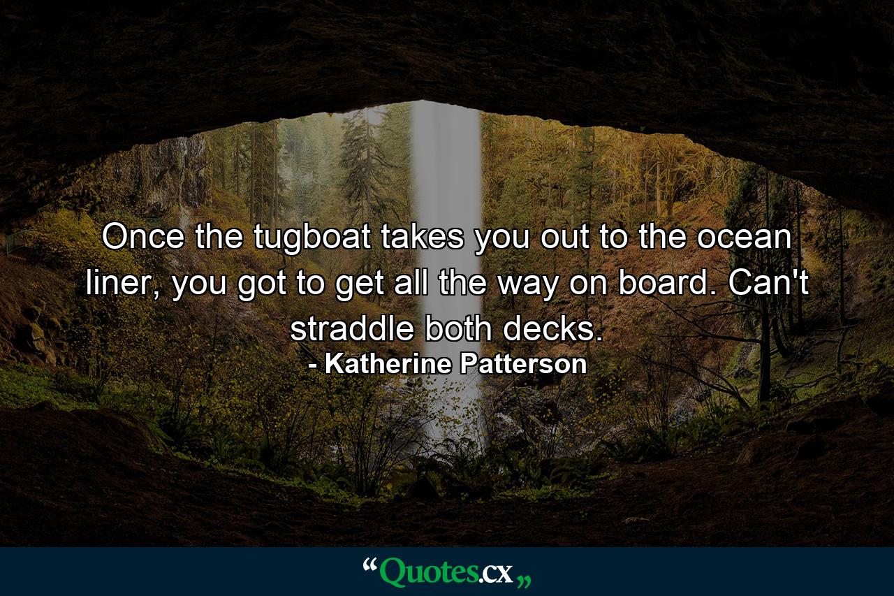 Once the tugboat takes you out to the ocean liner, you got to get all the way on board. Can't straddle both decks. - Quote by Katherine Patterson