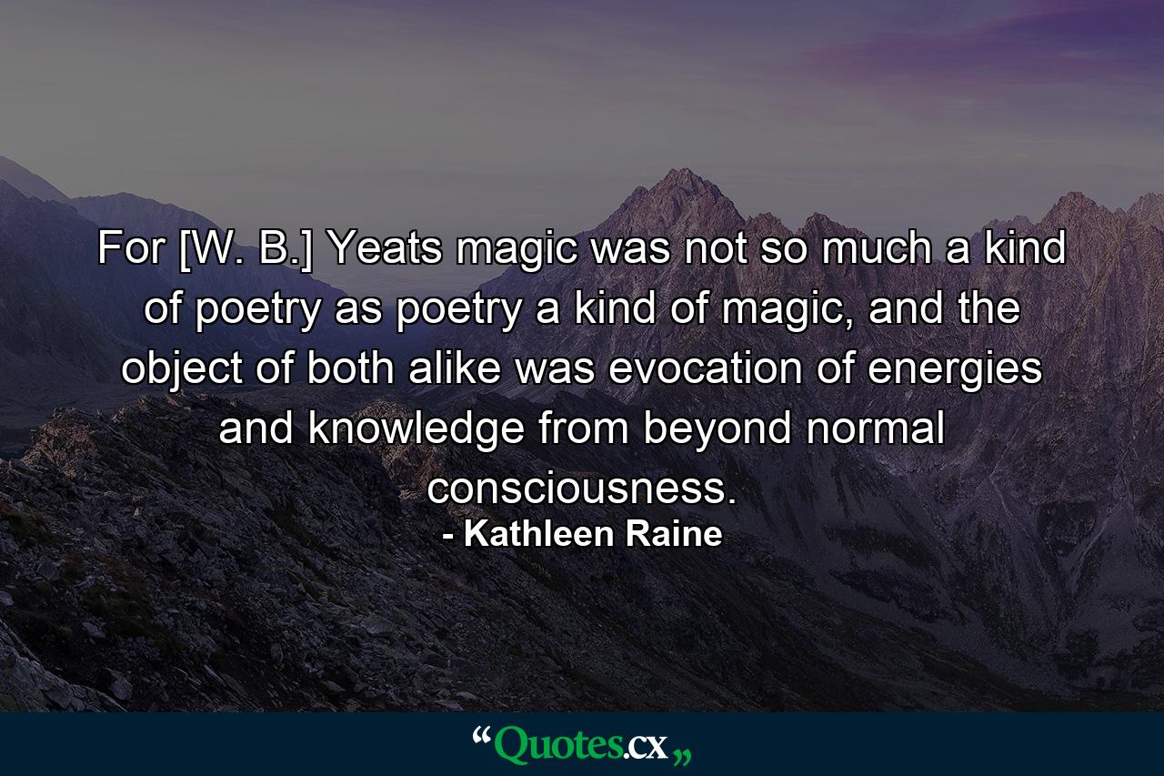 For [W. B.] Yeats magic was not so much a kind of poetry as poetry a kind of magic, and the object of both alike was evocation of energies and knowledge from beyond normal consciousness. - Quote by Kathleen Raine