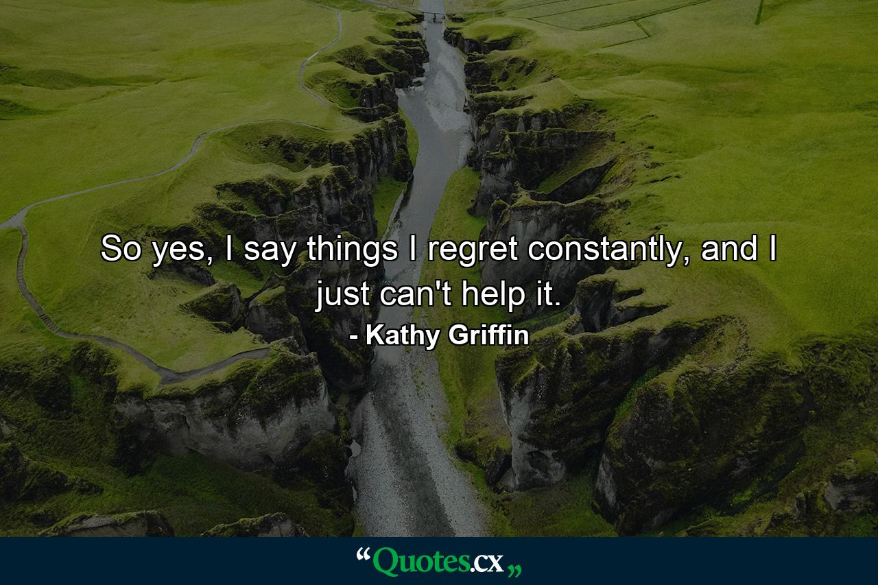 So yes, I say things I regret constantly, and I just can't help it. - Quote by Kathy Griffin