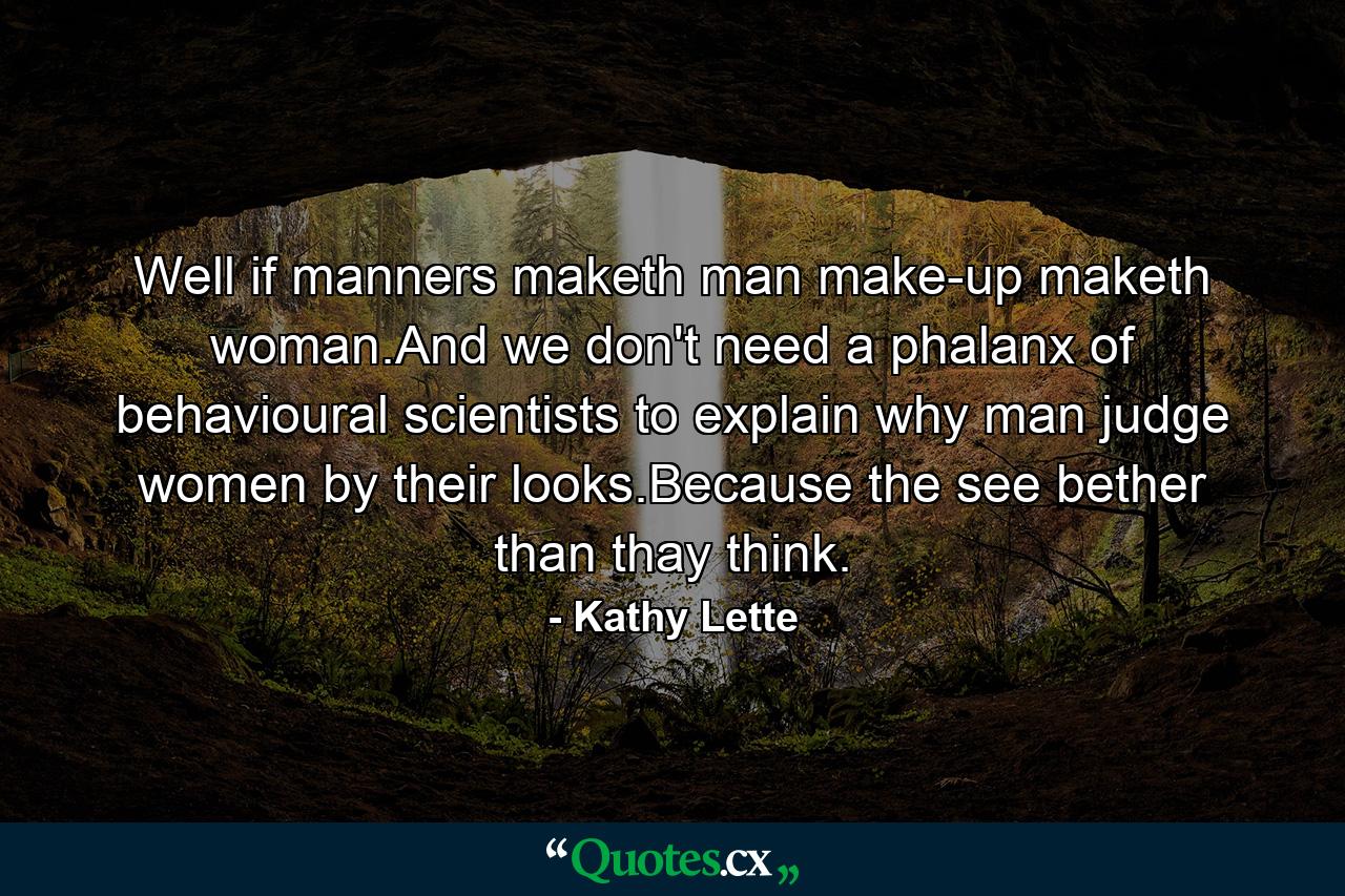 Well if manners maketh man make-up maketh woman.And we don't need a phalanx of behavioural scientists to explain why man judge women by their looks.Because the see bether than thay think. - Quote by Kathy Lette