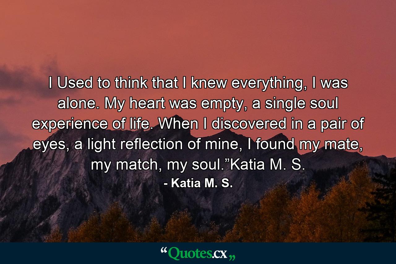 I Used to think that I knew everything, I was alone. My heart was empty, a single soul experience of life. When I discovered in a pair of eyes, a light reflection of mine, I found my mate, my match, my soul.”Katia M. S. - Quote by Katia M. S.