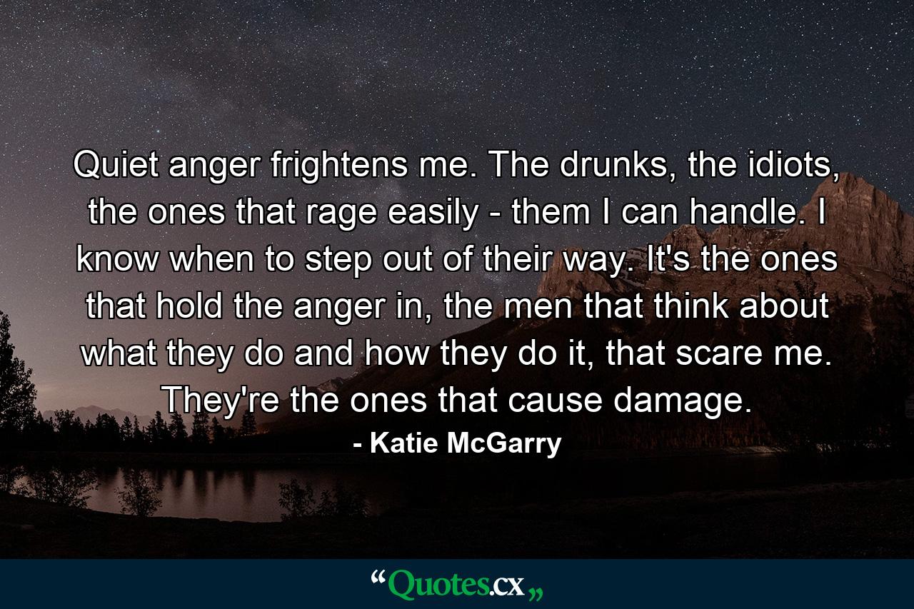 Quiet anger frightens me. The drunks, the idiots, the ones that rage easily - them I can handle. I know when to step out of their way. It's the ones that hold the anger in, the men that think about what they do and how they do it, that scare me. They're the ones that cause damage. - Quote by Katie McGarry