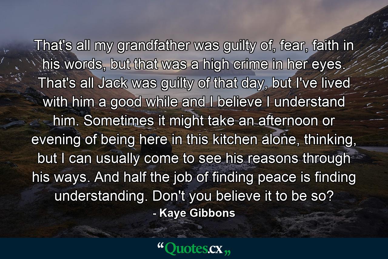 That's all my grandfather was guilty of, fear, faith in his words, but that was a high crime in her eyes. That's all Jack was guilty of that day, but I've lived with him a good while and I believe I understand him. Sometimes it might take an afternoon or evening of being here in this kitchen alone, thinking, but I can usually come to see his reasons through his ways. And half the job of finding peace is finding understanding. Don't you believe it to be so? - Quote by Kaye Gibbons