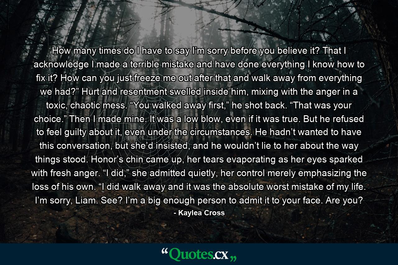 How many times do I have to say I’m sorry before you believe it? That I acknowledge I made a terrible mistake and have done everything I know how to fix it? How can you just freeze me out after that and walk away from everything we had?” Hurt and resentment swelled inside him, mixing with the anger in a toxic, chaotic mess. “You walked away first,” he shot back. “That was your choice.” Then I made mine. It was a low blow, even if it was true. But he refused to feel guilty about it, even under the circumstances. He hadn’t wanted to have this conversation, but she’d insisted, and he wouldn’t lie to her about the way things stood. Honor’s chin came up, her tears evaporating as her eyes sparked with fresh anger. “I did,” she admitted quietly, her control merely emphasizing the loss of his own. “I did walk away and it was the absolute worst mistake of my life. I’m sorry, Liam. See? I’m a big enough person to admit it to your face. Are you? - Quote by Kaylea Cross