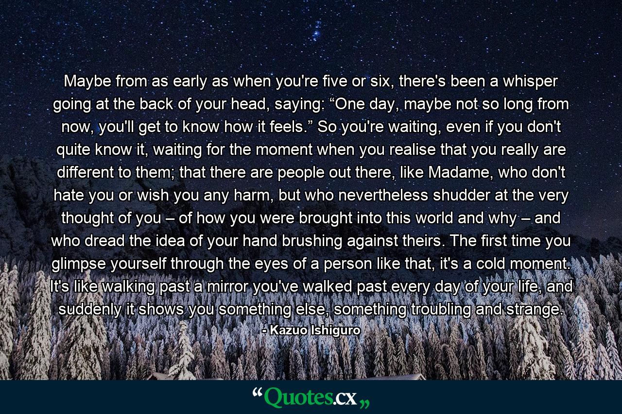 Maybe from as early as when you're five or six, there's been a whisper going at the back of your head, saying: “One day, maybe not so long from now, you'll get to know how it feels.” So you're waiting, even if you don't quite know it, waiting for the moment when you realise that you really are different to them; that there are people out there, like Madame, who don't hate you or wish you any harm, but who nevertheless shudder at the very thought of you – of how you were brought into this world and why – and who dread the idea of your hand brushing against theirs. The first time you glimpse yourself through the eyes of a person like that, it's a cold moment. It's like walking past a mirror you've walked past every day of your life, and suddenly it shows you something else, something troubling and strange. - Quote by Kazuo Ishiguro