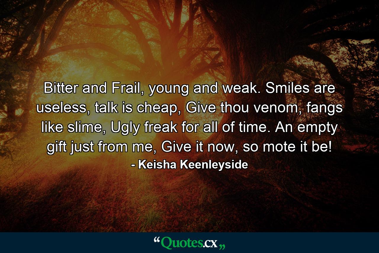 Bitter and Frail, young and weak. Smiles are useless, talk is cheap, Give thou venom, fangs like slime, Ugly freak for all of time. An empty gift just from me, Give it now, so mote it be! - Quote by Keisha Keenleyside