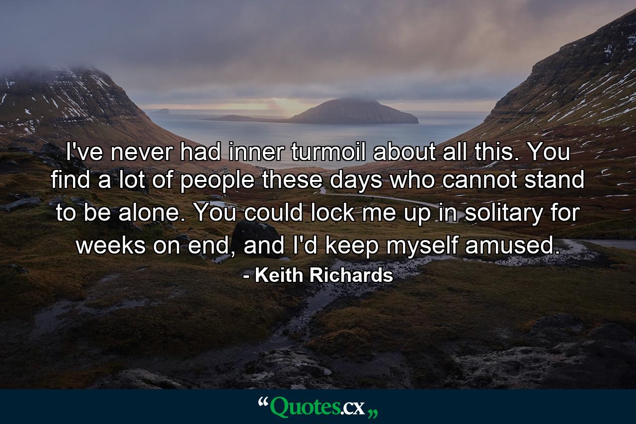 I've never had inner turmoil about all this. You find a lot of people these days who cannot stand to be alone. You could lock me up in solitary for weeks on end, and I'd keep myself amused. - Quote by Keith Richards