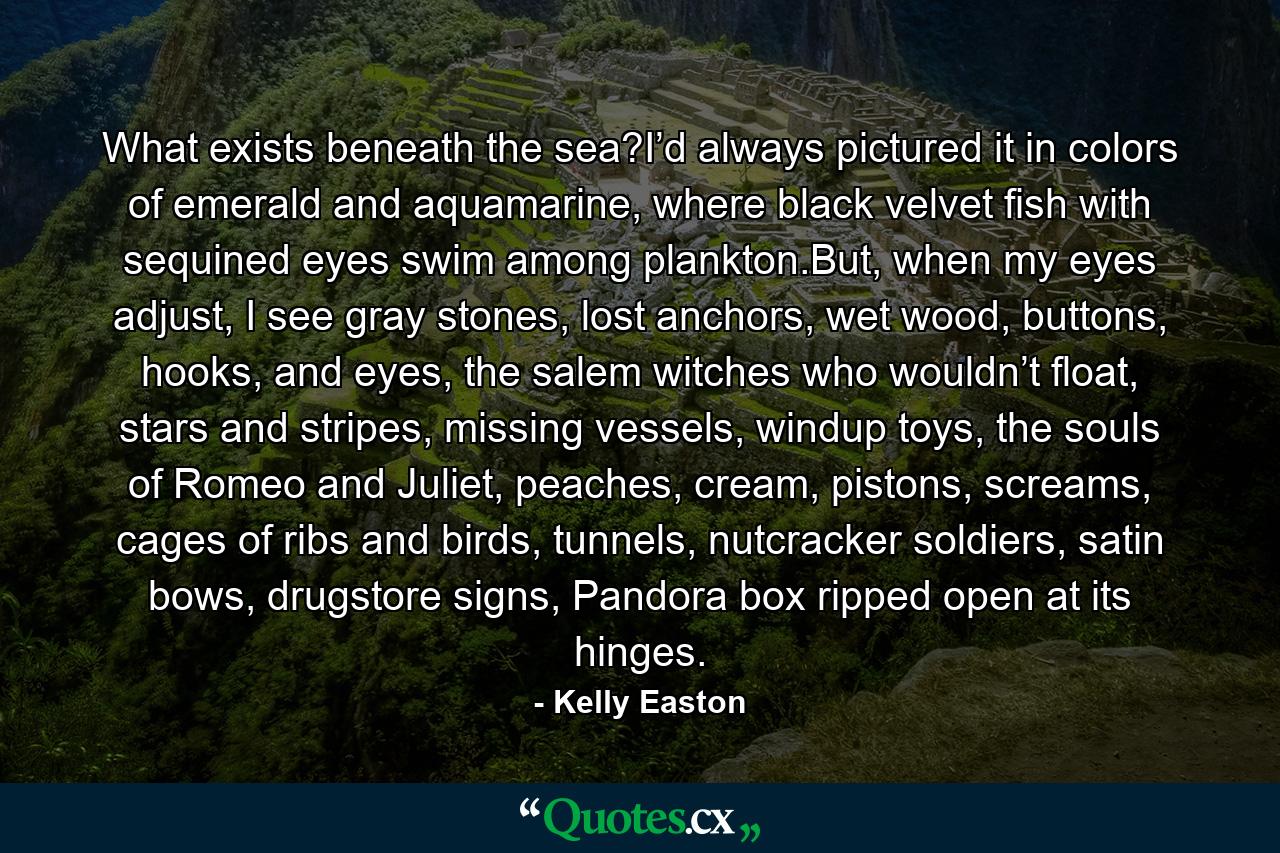 What exists beneath the sea?I’d always pictured it in colors of emerald and aquamarine, where black velvet fish with sequined eyes swim among plankton.But, when my eyes adjust, I see gray stones, lost anchors, wet wood, buttons, hooks, and eyes, the salem witches who wouldn’t float, stars and stripes, missing vessels, windup toys, the souls of Romeo and Juliet, peaches, cream, pistons, screams, cages of ribs and birds, tunnels, nutcracker soldiers, satin bows, drugstore signs, Pandora box ripped open at its hinges. - Quote by Kelly Easton