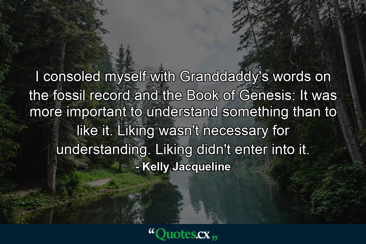 I consoled myself with Granddaddy's words on the fossil record and the Book of Genesis: It was more important to understand something than to like it. Liking wasn't necessary for understanding. Liking didn't enter into it. - Quote by Kelly Jacqueline