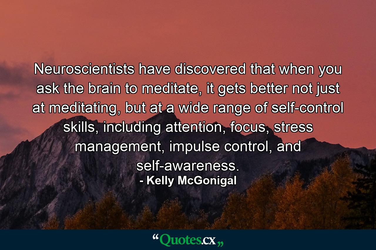 Neuroscientists have discovered that when you ask the brain to meditate, it gets better not just at meditating, but at a wide range of self-control skills, including attention, focus, stress management, impulse control, and self-awareness. - Quote by Kelly McGonigal