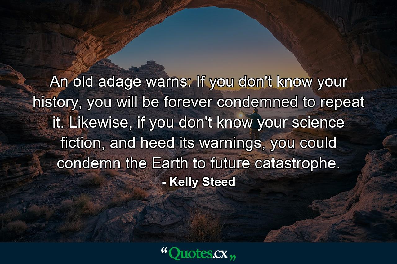 An old adage warns: If you don't know your history, you will be forever condemned to repeat it. Likewise, if you don't know your science fiction, and heed its warnings, you could condemn the Earth to future catastrophe. - Quote by Kelly Steed