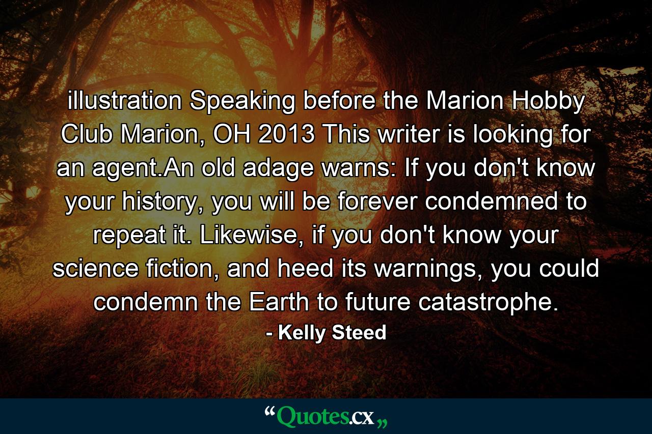 illustration  Speaking before the Marion Hobby Club Marion, OH 2013 This writer is looking for an agent.An old adage warns: If you don't know your history, you will be forever condemned to repeat it. Likewise, if you don't know your science fiction, and heed its warnings, you could condemn the Earth to future catastrophe. - Quote by Kelly Steed