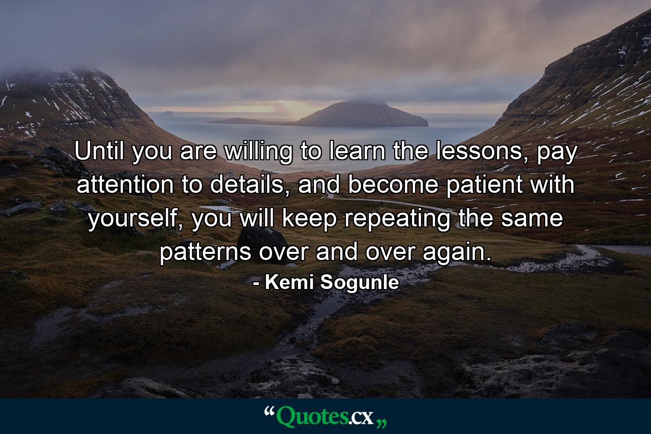 Until you are willing to learn the lessons, pay attention to details, and become patient with yourself, you will keep repeating the same patterns over and over again. - Quote by Kemi Sogunle