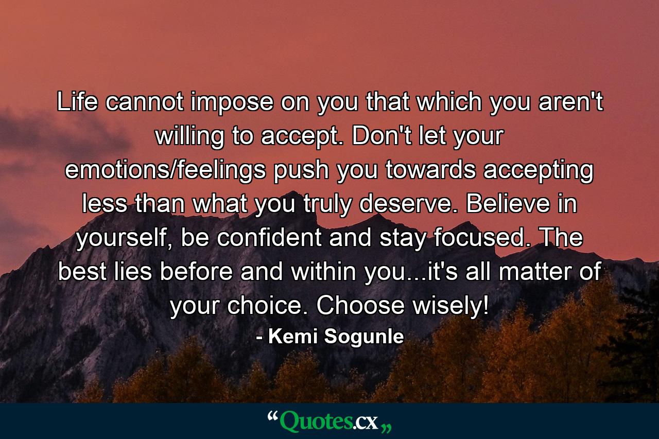 Life cannot impose on you that which you aren't willing to accept. Don't let your emotions/feelings push you towards accepting less than what you truly deserve. Believe in yourself, be confident and stay focused. The best lies before and within you...it's all matter of your choice. Choose wisely! - Quote by Kemi Sogunle