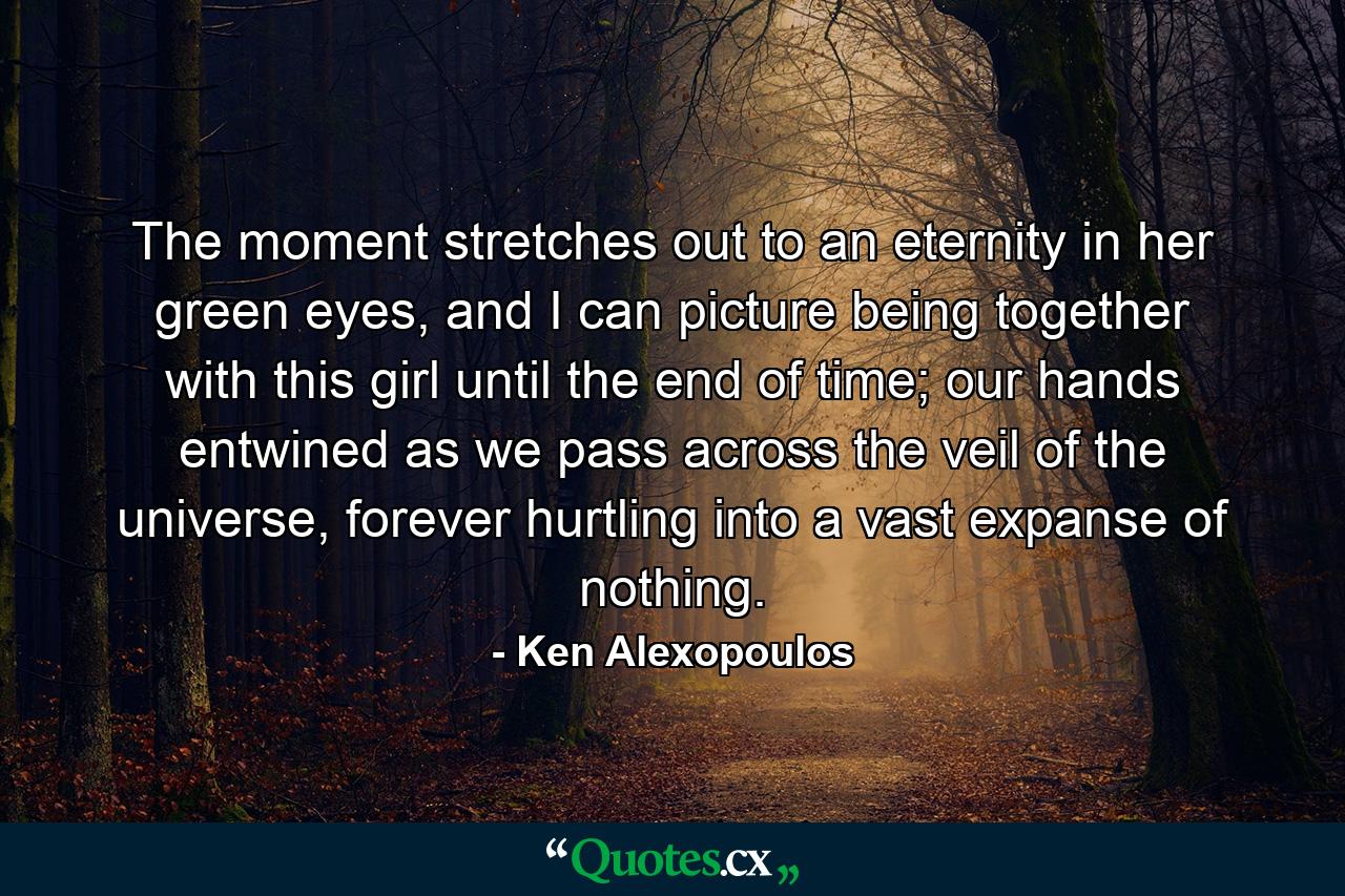 The moment stretches out to an eternity in her green eyes, and I can picture being together with this girl until the end of time; our hands entwined as we pass across the veil of the universe, forever hurtling into a vast expanse of nothing. - Quote by Ken Alexopoulos