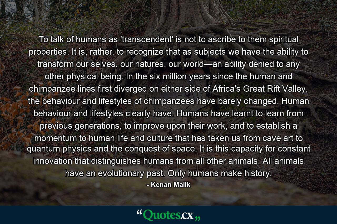 To talk of humans as 'transcendent' is not to ascribe to them spiritual properties. It is, rather, to recognize that as subjects we have the ability to transform our selves, our natures, our world—an ability denied to any other physical being. In the six million years since the human and chimpanzee lines first diverged on either side of Africa's Great Rift Valley, the behaviour and lifestyles of chimpanzees have barely changed. Human behaviour and lifestyles clearly have. Humans have learnt to learn from previous generations, to improve upon their work, and to establish a momentum to human life and culture that has taken us from cave art to quantum physics and the conquest of space. It is this capacity for constant innovation that distinguishes humans from all other animals. All animals have an evolutionary past. Only humans make history. - Quote by Kenan Malik