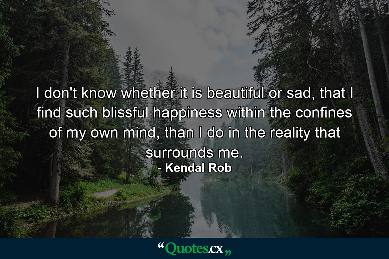 I don't know whether it is beautiful or sad, that I find such blissful happiness within the confines of my own mind, than I do in the reality that surrounds me. - Quote by Kendal Rob