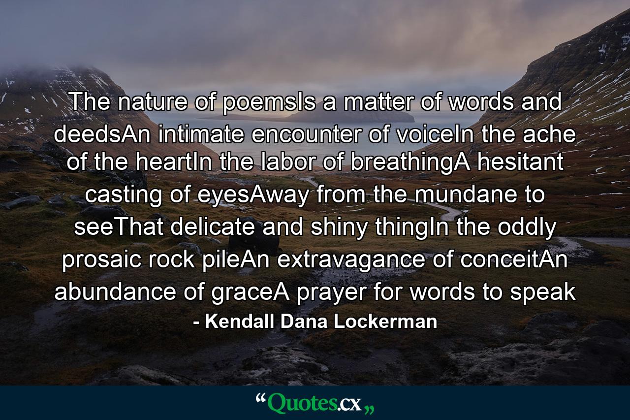 The nature of poemsIs a matter of words and deedsAn intimate encounter of voiceIn the ache of the heartIn the labor of breathingA hesitant casting of eyesAway from the mundane to seeThat delicate and shiny thingIn the oddly prosaic rock pileAn extravagance of conceitAn abundance of graceA prayer for words to speak - Quote by Kendall Dana Lockerman