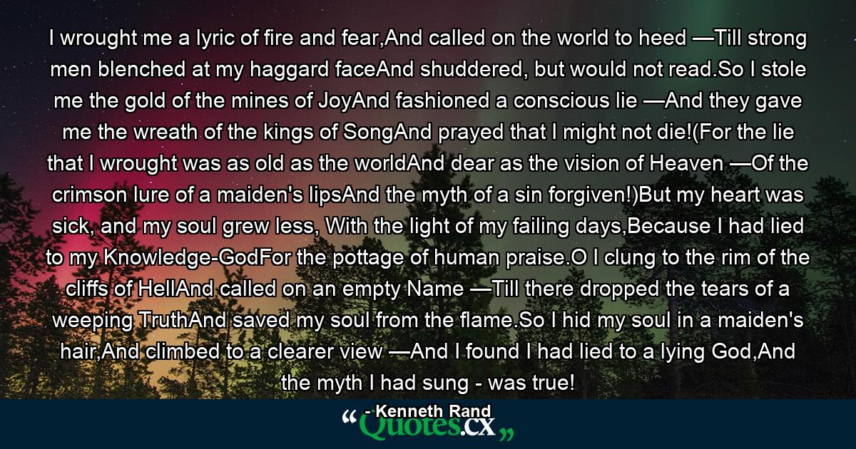 I wrought me a lyric of fire and fear,And called on the world to heed —Till strong men blenched at my haggard faceAnd shuddered, but would not read.So I stole me the gold of the mines of JoyAnd fashioned a conscious lie —And they gave me the wreath of the kings of SongAnd prayed that I might not die!(For the lie that I wrought was as old as the worldAnd dear as the vision of Heaven —Of the crimson lure of a maiden's lipsAnd the myth of a sin forgiven!)But my heart was sick, and my soul grew less, With the light of my failing days,Because I had lied to my Knowledge-GodFor the pottage of human praise.O I clung to the rim of the cliffs of HellAnd called on an empty Name —Till there dropped the tears of a weeping TruthAnd saved my soul from the flame.So I hid my soul in a maiden's hair,And climbed to a clearer view —And I found I had lied to a lying God,And the myth I had sung - was true! - Quote by Kenneth Rand